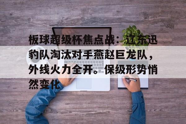 开云体育官网-包含板球超级杯焦点战：辽东迅豹队淘汰对手燕赵巨龙队，外线火力全开。保级形势悄然变化的词条