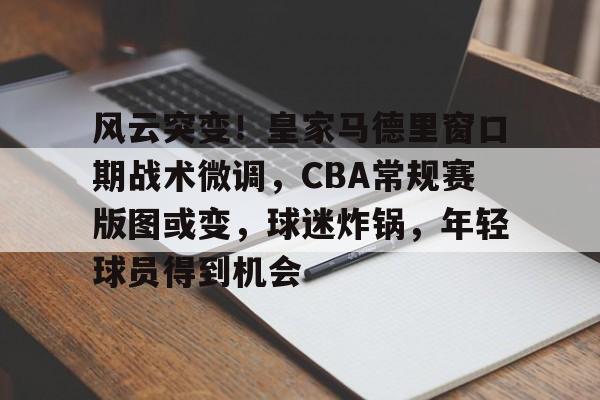 风云突变!皇家马德里窗口期战术微调,CBA常规赛版图或变,球迷炸锅,年轻球员得到机会的简单介绍 风云突变!皇家马德里窗口期战术微调,CBA常规赛版图或变,球迷炸锅,年轻球员得到机会的简单介绍